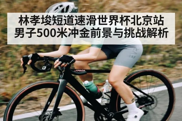 林孝埈短道速滑世界杯北京站男子500米冲金前景与挑战解析