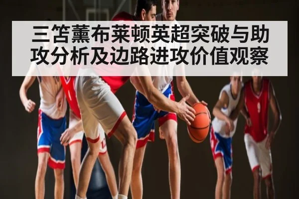 三笘薰布莱顿英超突破与助攻分析及边路进攻价值观察